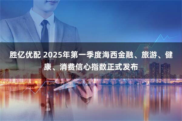 胜亿优配 2025年第一季度海西金融、旅游、健康、消费信心指数正式发布