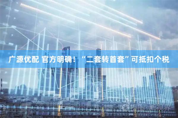广源优配 官方明确！“二套转首套”可抵扣个税