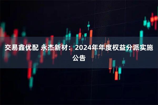 交易鑫优配 永杰新材：2024年年度权益分派实施公告