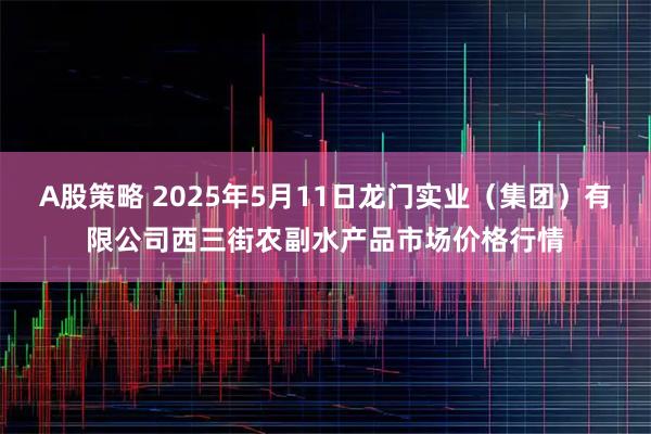 A股策略 2025年5月11日龙门实业（集团）有限公司西三街农副水产品市场价格行情