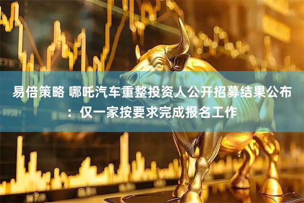易倍策略 哪吒汽车重整投资人公开招募结果公布：仅一家按要求完成报名工作