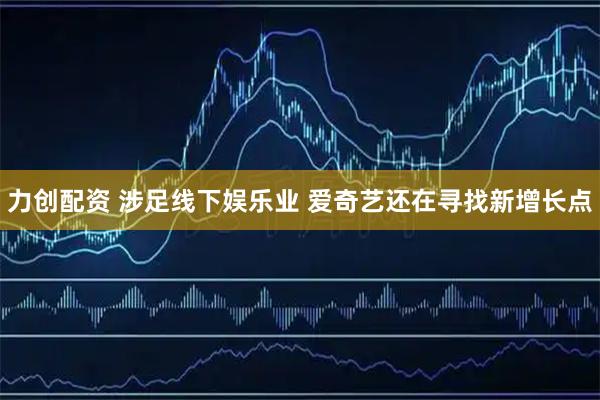 力创配资 涉足线下娱乐业 爱奇艺还在寻找新增长点