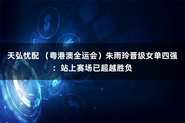 天弘忧配 （粤港澳全运会）朱雨玲晋级女单四强：站上赛场已超越胜负