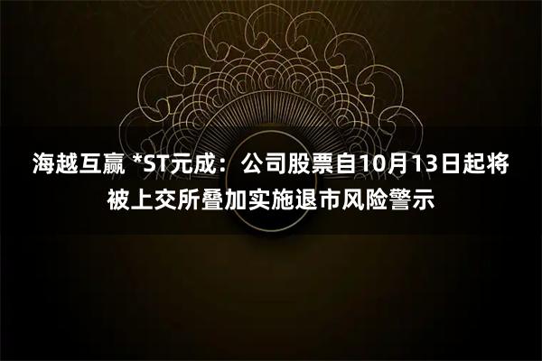 海越互赢 *ST元成：公司股票自10月13日起将被上交所叠加实施退市风险警示