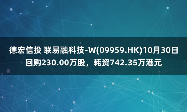 德宏信投 联易融科技-W(09959.HK)10月30日回购230.00万股，耗资742.35万港元