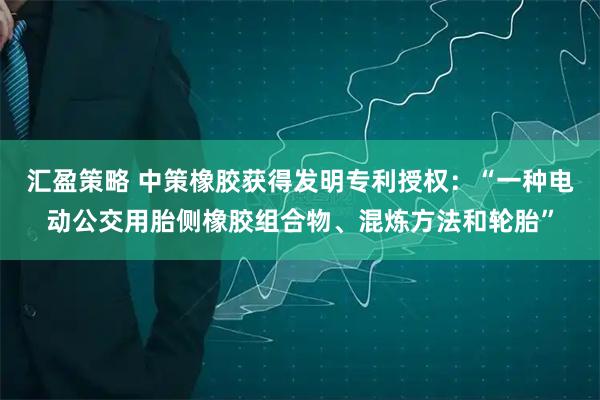 汇盈策略 中策橡胶获得发明专利授权：“一种电动公交用胎侧橡胶组合物、混炼方法和轮胎”