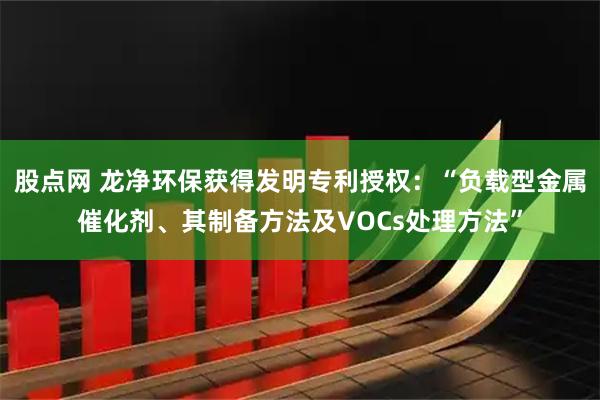 股点网 龙净环保获得发明专利授权：“负载型金属催化剂、其制备方法及VOCs处理方法”
