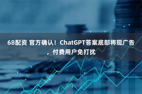 68配资 官方确认！ChatGPT答案底部将现广告，付费用户免打扰
