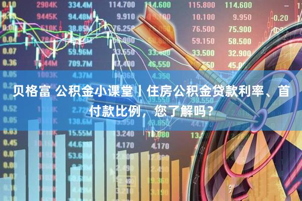 贝格富 公积金小课堂丨住房公积金贷款利率、首付款比例，您了解吗？